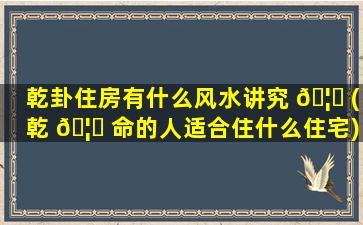 乾卦住房有什么风水讲究 🦍 (乾 🦈 命的人适合住什么住宅)